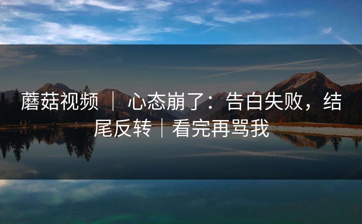 蘑菇视频 ｜ 心态崩了：告白失败，结尾反转｜看完再骂我