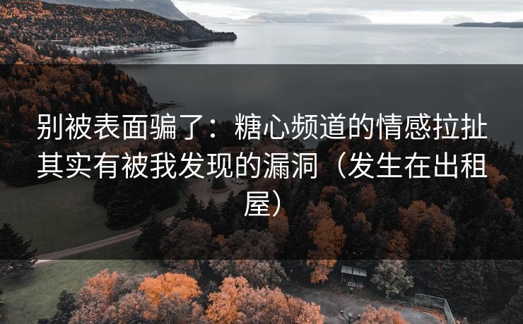 别被表面骗了:糖心频道的情感拉扯其实有被我发现的漏洞(发生在出租屋) 别被表面骗了:糖心频道的情感拉扯其实有被我发现的漏洞(发生在出租屋)