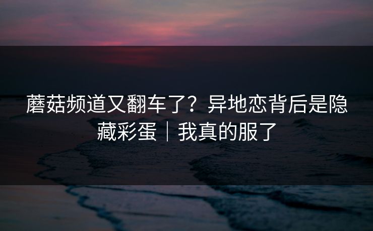 蘑菇频道又翻车了？异地恋背后是隐藏彩蛋｜我真的服了