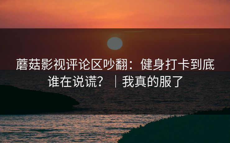 蘑菇影视评论区吵翻：健身打卡到底谁在说谎？｜我真的服了