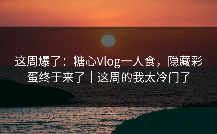 这周爆了：糖心Vlog一人食，隐藏彩蛋终于来了｜这周的我太冷门了
