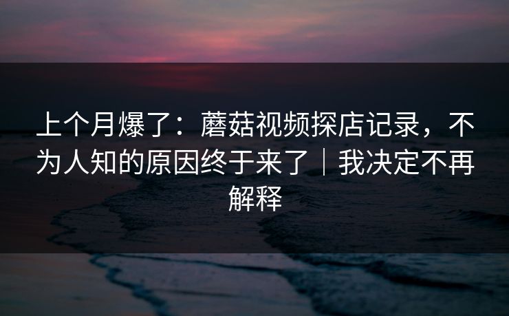 上个月爆了：蘑菇视频探店记录，不为人知的原因终于来了｜我决定不再解释