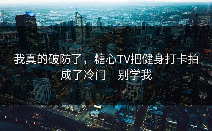 我真的破防了，糖心TV把健身打卡拍成了冷门｜别学我