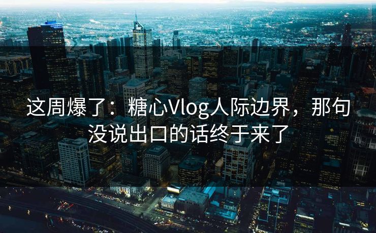 这周爆了：糖心Vlog人际边界，那句没说出口的话终于来了