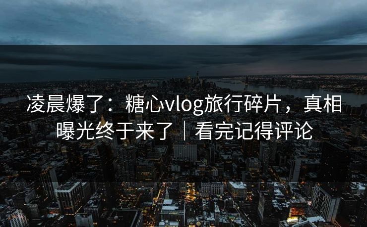 凌晨爆了：糖心vlog旅行碎片，真相曝光终于来了｜看完记得评论
