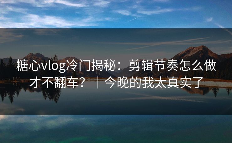 糖心vlog冷门揭秘：剪辑节奏怎么做才不翻车？｜今晚的我太真实了