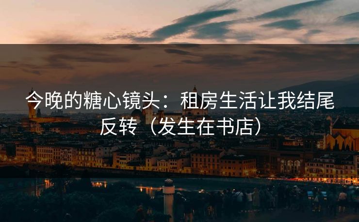 今晚的糖心镜头：租房生活让我结尾反转（发生在书店）