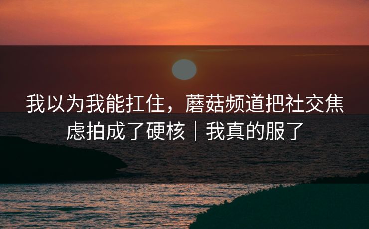 我以为我能扛住，蘑菇频道把社交焦虑拍成了硬核｜我真的服了