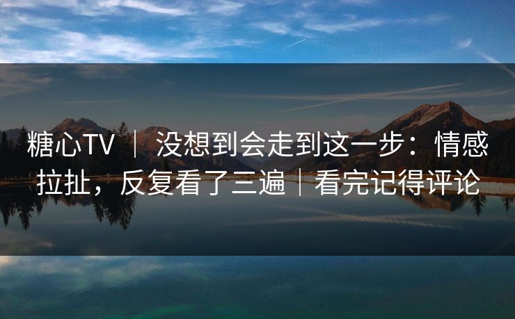 糖心TV ｜ 没想到会走到这一步：情感拉扯，反复看了三遍｜看完记得评论