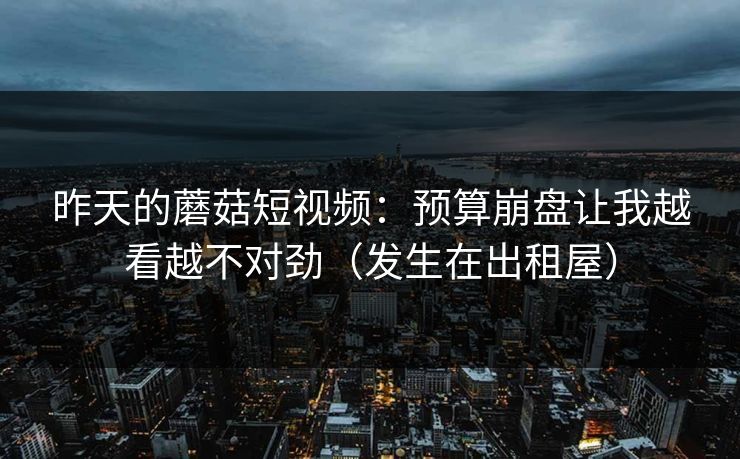 昨天的蘑菇短视频：预算崩盘让我越看越不对劲（发生在出租屋）