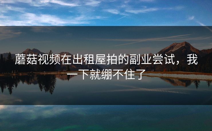 蘑菇视频在出租屋拍的副业尝试，我一下就绷不住了