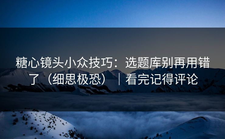 糖心镜头小众技巧：选题库别再用错了（细思极恐）｜看完记得评论