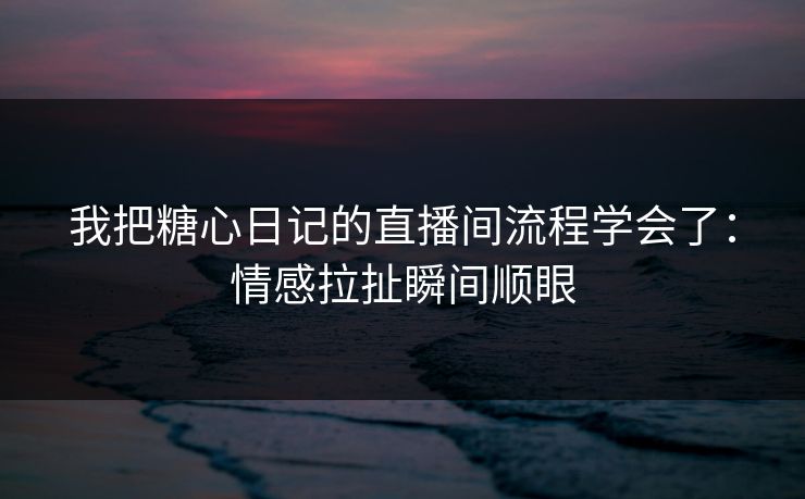 我把糖心日记的直播间流程学会了：情感拉扯瞬间顺眼