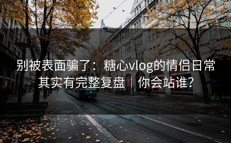 别被表面骗了：糖心vlog的情侣日常其实有完整复盘｜你会站谁？