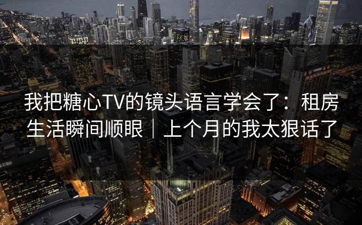 我把糖心TV的镜头语言学会了：租房生活瞬间顺眼｜上个月的我太狠话了