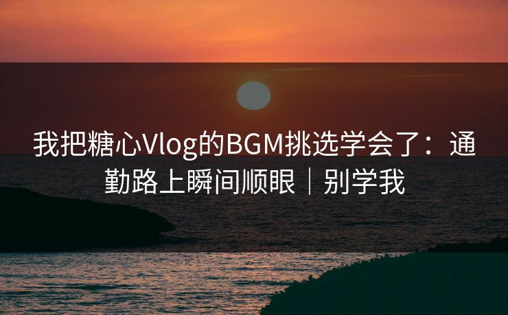 我把糖心Vlog的BGM挑选学会了：通勤路上瞬间顺眼｜别学我