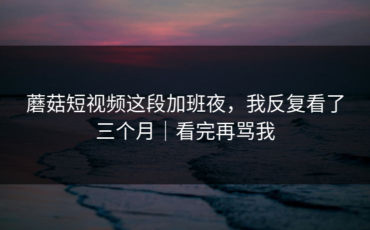 蘑菇短视频这段加班夜，我反复看了三个月｜看完再骂我