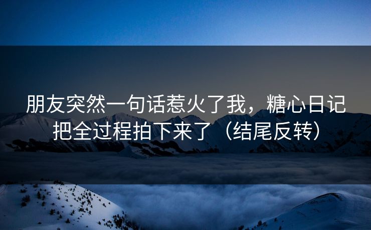 朋友突然一句话惹火了我，糖心日记把全过程拍下来了（结尾反转）
