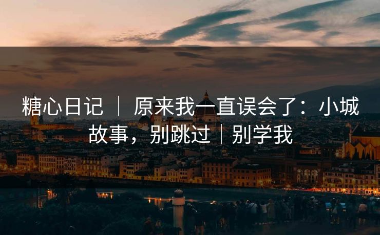 糖心日记 ｜ 原来我一直误会了：小城故事，别跳过｜别学我