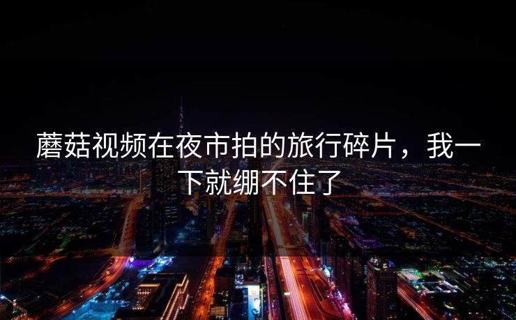 蘑菇视频在夜市拍的旅行碎片，我一下就绷不住了