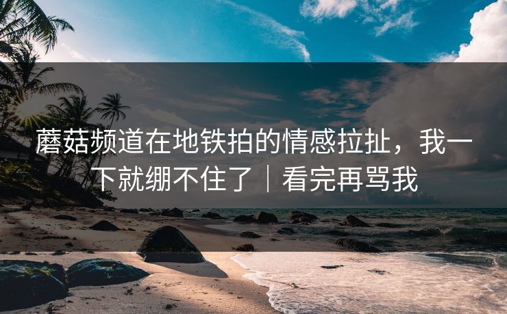 蘑菇频道在地铁拍的情感拉扯，我一下就绷不住了｜看完再骂我