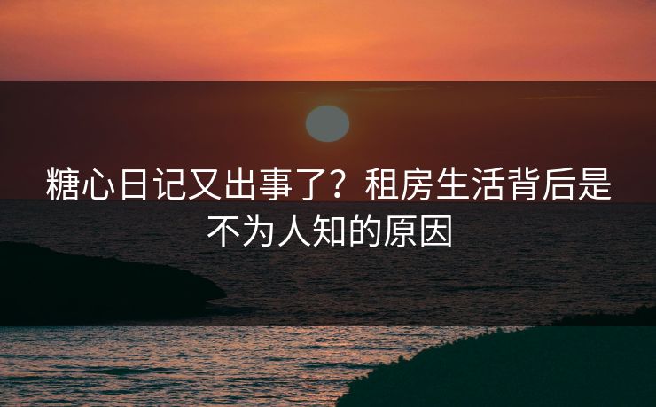 糖心日记又出事了？租房生活背后是不为人知的原因