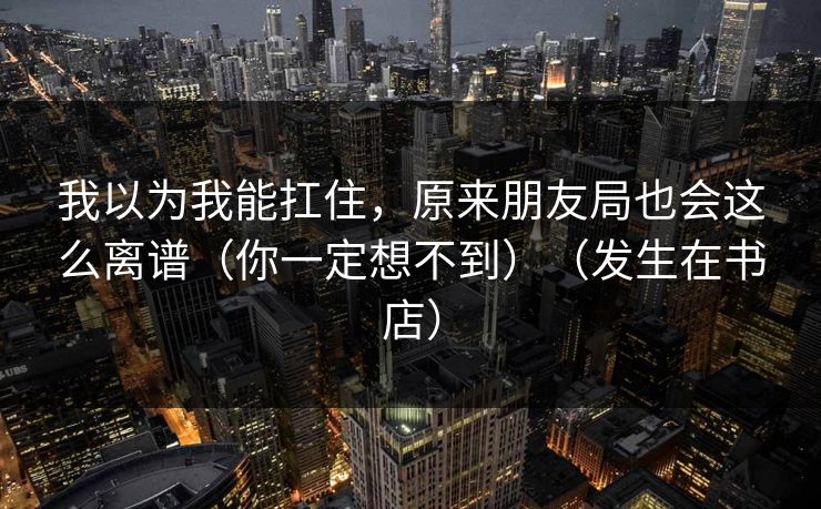我以为我能扛住，原来朋友局也会这么离谱（你一定想不到）（发生在书店）
