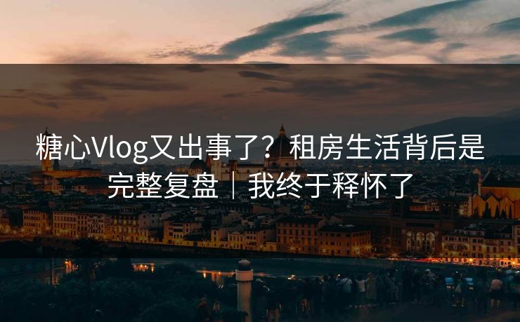 糖心Vlog又出事了？租房生活背后是完整复盘｜我终于释怀了