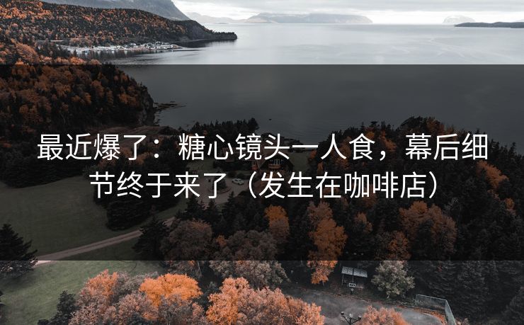 最近爆了：糖心镜头一人食，幕后细节终于来了（发生在咖啡店）