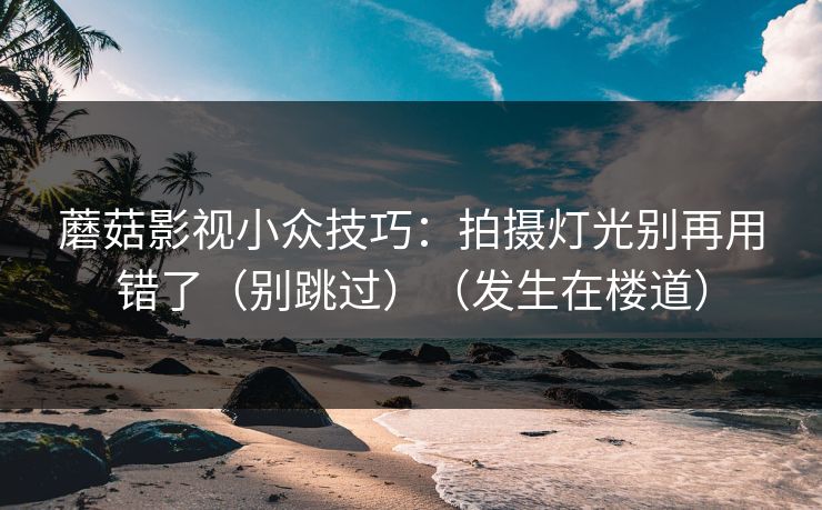 蘑菇影视小众技巧：拍摄灯光别再用错了（别跳过）（发生在楼道）