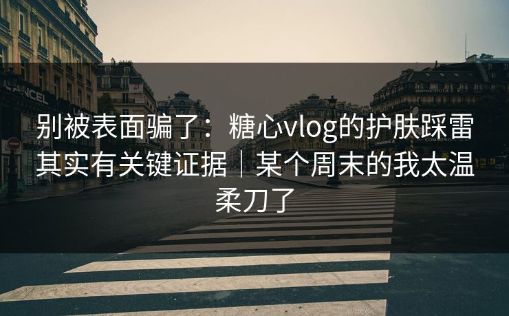 别被表面骗了：糖心vlog的护肤踩雷其实有关键证据｜某个周末的我太温柔刀了
