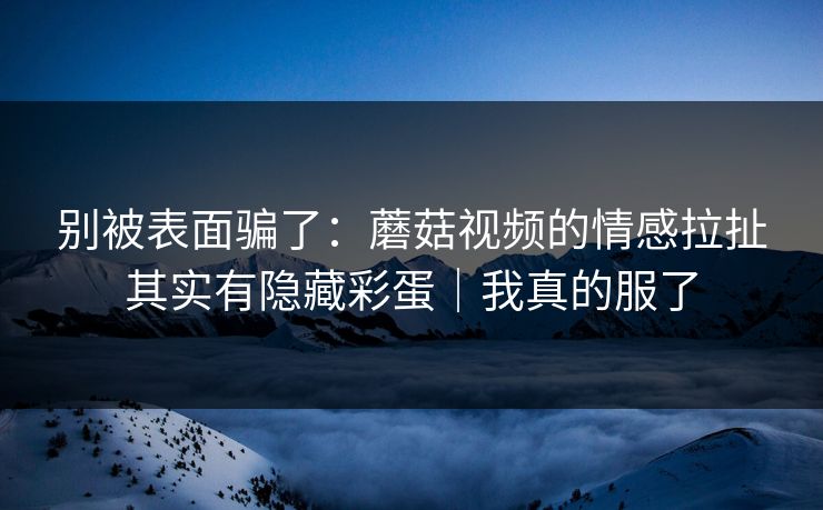 别被表面骗了：蘑菇视频的情感拉扯其实有隐藏彩蛋｜我真的服了