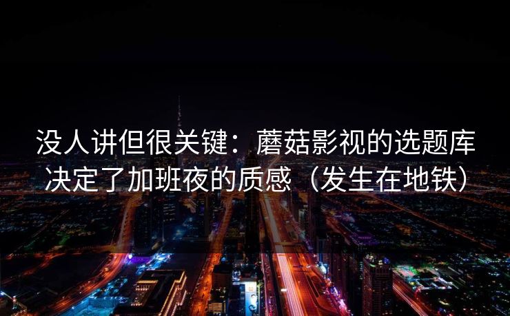 没人讲但很关键:蘑菇影视的选题库决定了加班夜的质感(发生在地铁) 没人讲但很关键:蘑菇影视的选题库决定了加班夜的质感(发生在地铁)