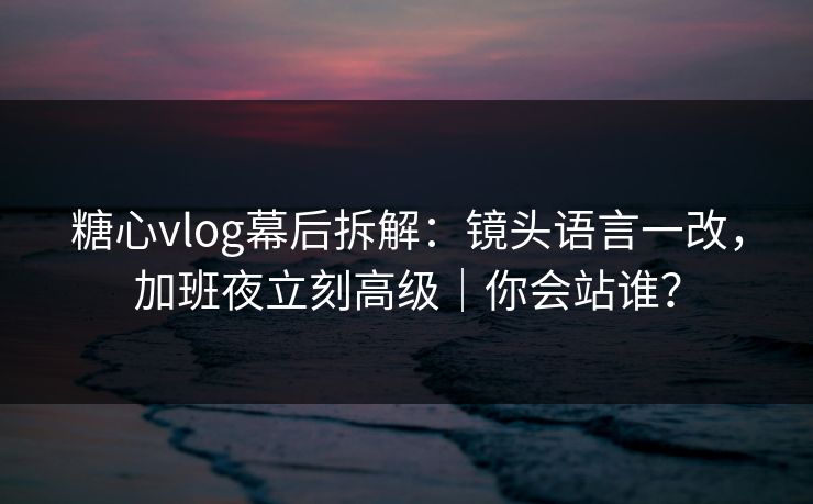 糖心vlog幕后拆解:镜头语言一改,加班夜立刻高级|你会站谁? 糖心vlog幕后拆解:镜头语言一改,加班夜立刻高级|你会站谁?