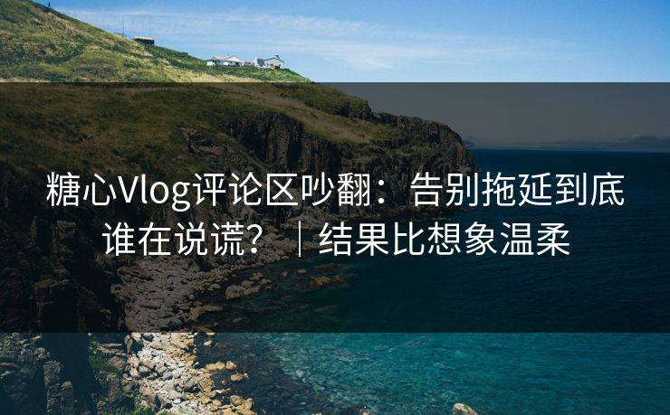 糖心Vlog评论区吵翻：告别拖延到底谁在说谎？｜结果比想象温柔