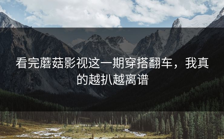 看完蘑菇影视这一期穿搭翻车，我真的越扒越离谱
