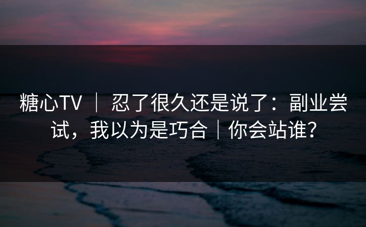 糖心TV ｜ 忍了很久还是说了：副业尝试，我以为是巧合｜你会站谁？
