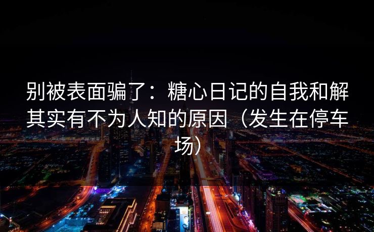 别被表面骗了：糖心日记的自我和解其实有不为人知的原因（发生在停车场）
