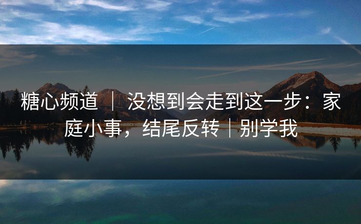 糖心频道 ｜ 没想到会走到这一步：家庭小事，结尾反转｜别学我