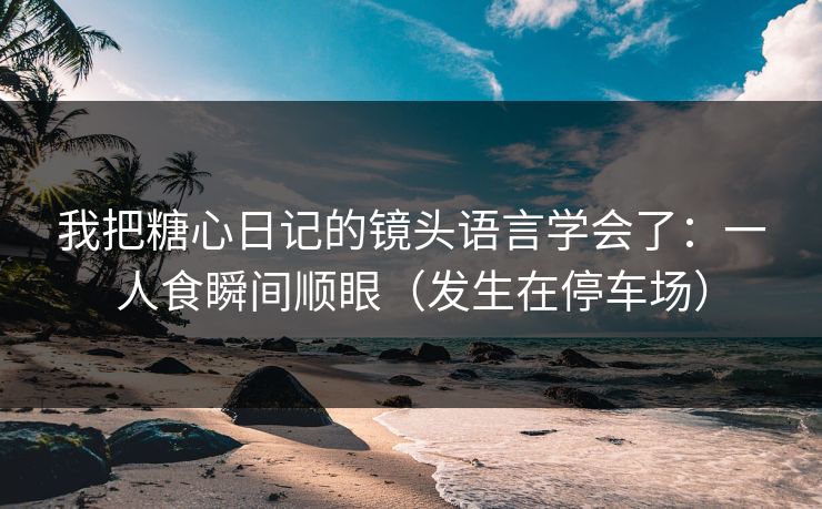 我把糖心日记的镜头语言学会了:一人食瞬间顺眼(发生在停车场) 我把糖心日记的镜头语言学会了:一人食瞬间顺眼(发生在停车场)