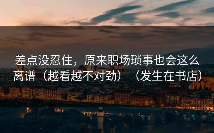 差点没忍住,原来职场琐事也会这么离谱(越看越不对劲)(发生在书店) 差点没忍住,原来职场琐事也会这么离谱(越看越不对劲)(发生在书店)