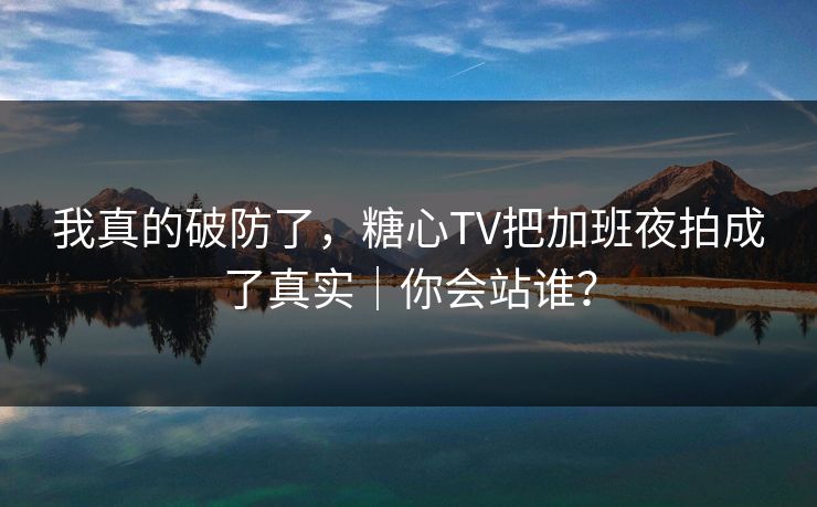 我真的破防了，糖心TV把加班夜拍成了真实｜你会站谁？