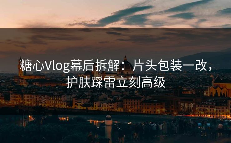 糖心Vlog幕后拆解:片头包装一改,护肤踩雷立刻高级 糖心Vlog幕后拆解:片头包装一改,护肤踩雷立刻高级