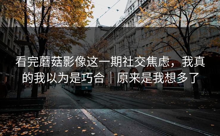 看完蘑菇影像这一期社交焦虑,我真的我以为是巧合|原来是我想多了 看完蘑菇影像这一期社交焦虑,我真的我以为是巧合|原来是我想多了