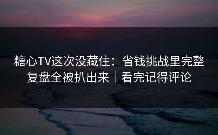 糖心TV这次没藏住：省钱挑战里完整复盘全被扒出来｜看完记得评论