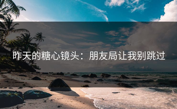 昨天的糖心镜头:朋友局让我别跳过 昨天的糖心镜头:朋友局让我别跳过