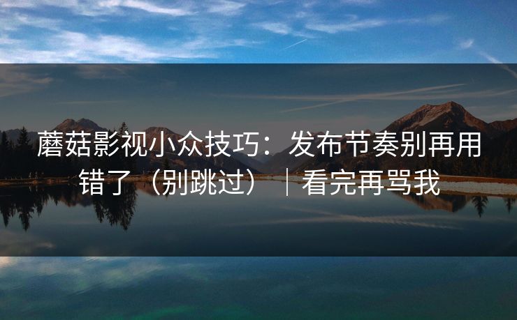 蘑菇影视小众技巧:发布节奏别再用错了(别跳过)|看完再骂我 蘑菇影视小众技巧:发布节奏别再用错了(别跳过)|看完再骂我