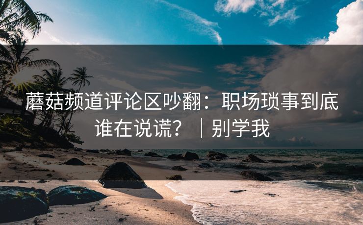 蘑菇频道评论区吵翻:职场琐事到底谁在说谎?|别学我 蘑菇频道评论区吵翻:职场琐事到底谁在说谎?|别学我