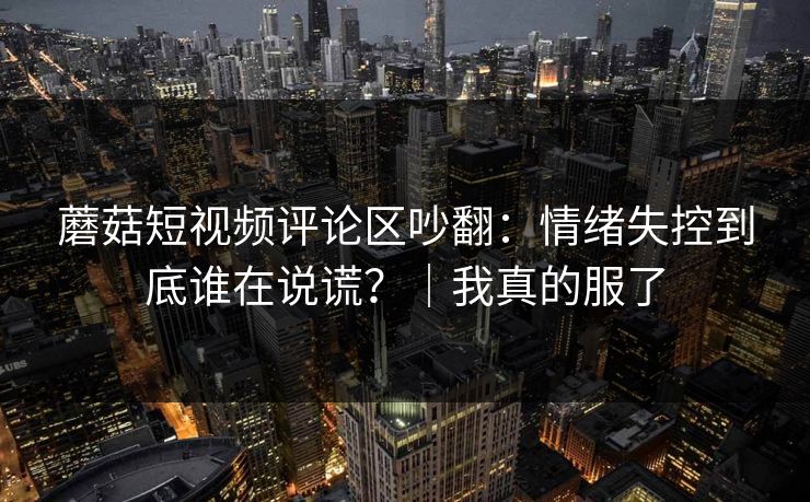 蘑菇短视频评论区吵翻：情绪失控到底谁在说谎？｜我真的服了