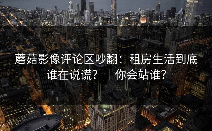 蘑菇影像评论区吵翻:租房生活到底谁在说谎?|你会站谁? 蘑菇影像评论区吵翻:租房生活到底谁在说谎?|你会站谁?